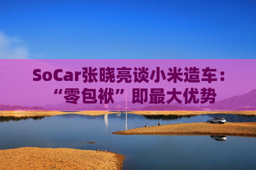 SoCar张晓亮谈小米造车：“零包袱”即最大优势  第1张