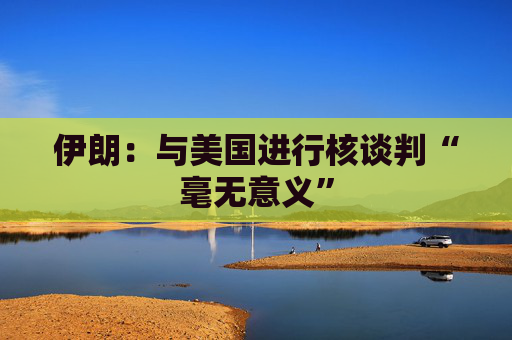 伊朗：与美国进行核谈判“毫无意义”