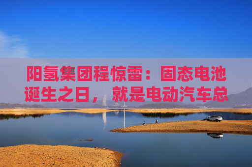 阳氢集团程惊雷:固态电池诞生之日, 就是电动汽车总体成本大幅度下降之时 第1张 阳氢集团程惊雷:固态电池诞生之日, 就是电动汽车总体成本大幅度下降之时 第1张