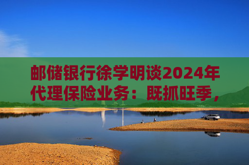 邮储银行徐学明谈2024年代理保险业务：既抓旺季，也抓全年持盈和业务转型，效果已经初步显现