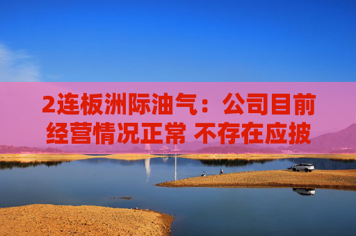 2连板洲际油气：公司目前经营情况正常 不存在应披露而未披露的重大事项