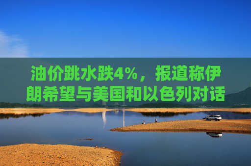油价跳水跌4%，报道称伊朗希望与美国和以色列对话，寻求结束敌对状态