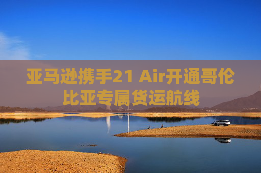 亚马逊携手21 Air开通哥伦比亚专属货运航线  第1张