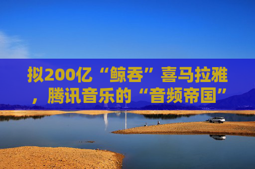 拟200亿“鲸吞”喜马拉雅,腾讯音乐的“音频帝国”呼之欲出