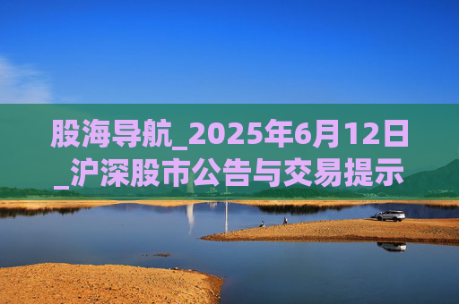 股海导航_2025年6月12日_沪深股市公告与交易提示  第1张