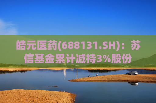 皓元医药(688131.SH)：苏信基金累计减持3%股份