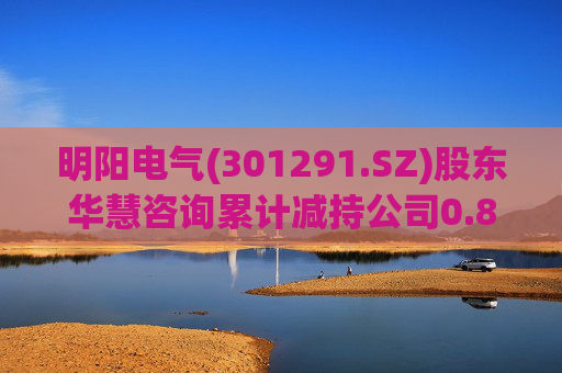 明阳电气(301291.SZ)股东华慧咨询累计减持公司0.84%股份