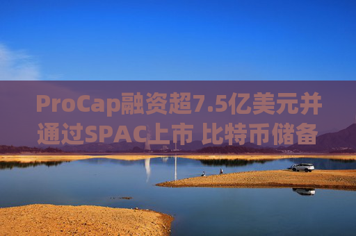 ProCap融资超7.5亿美元并通过SPAC上市 比特币储备热潮渐显泡沫化