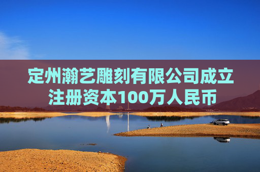 定州瀚艺雕刻有限公司成立 注册资本100万人民币