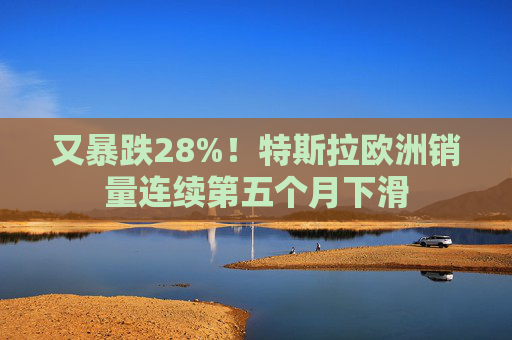 又暴跌28%!特斯拉欧洲销量连续第五个月下滑