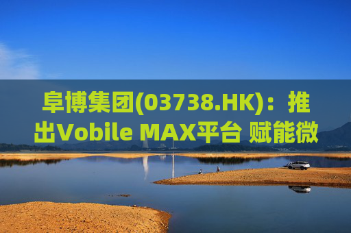 阜博集团(03738.HK)：推出Vobile MAX平台 赋能微短剧等数字资产确权交易