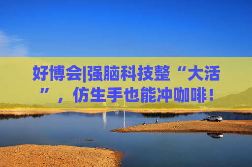 好博会|强脑科技整“大活”,仿生手也能冲咖啡!