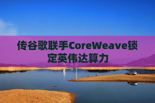 传谷歌联手CoreWeave锁定英伟达算力