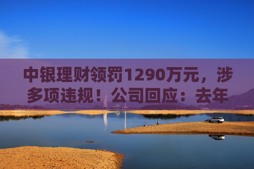 中银理财领罚1290万元，涉多项违规！公司回应：去年6月已全部整改完毕