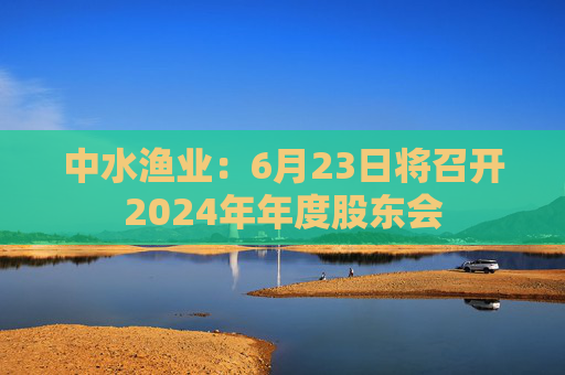 中水渔业：6月23日将召开2024年年度股东会