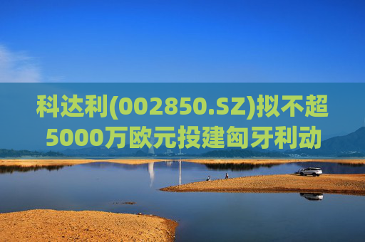 科达利(002850.SZ)拟不超5000万欧元投建匈牙利动力电池精密结构件三期项目