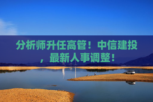 分析师升任高管！中信建投，最新人事调整！