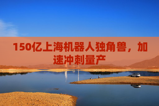 150亿上海机器人独角兽，加速冲刺量产