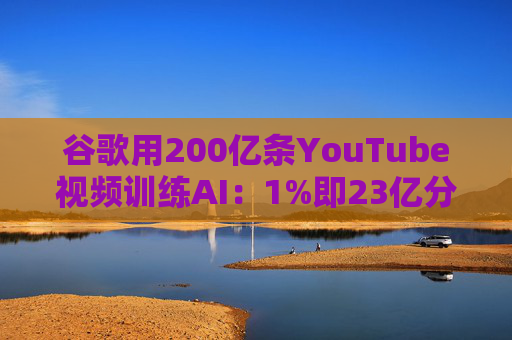 谷歌用200亿条YouTube视频训练AI：1%即23亿分钟 数据量超竞品40倍引版权争议