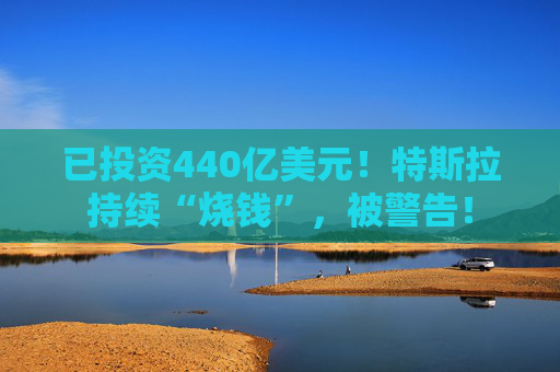 已投资440亿美元！特斯拉持续“烧钱”，被警告！