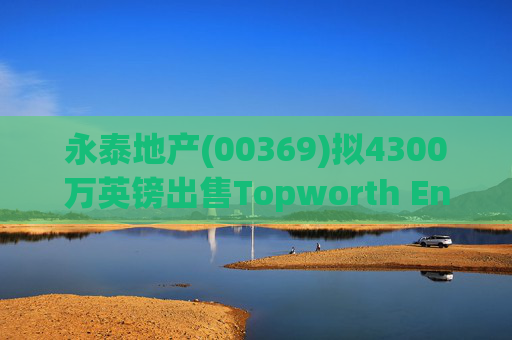 永泰地产(00369)拟4300万英镑出售Topworth Enterprises 的全部股权