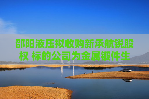 邵阳液压拟收购新承航锐股权 标的公司为金属锻件生产商，曾接受上市辅导
