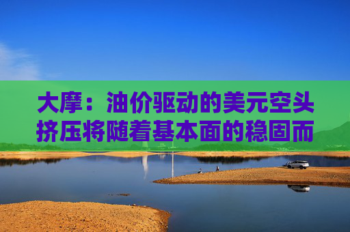大摩:油价驱动的美元空头挤压将随着基本面的稳固而消退 第1张 大摩:油价驱动的美元空头挤压将随着基本面的稳固而消退 第1张