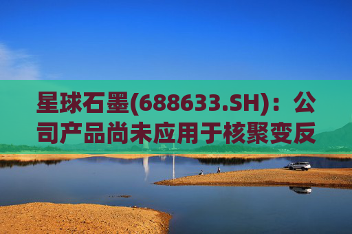 星球石墨(688633.SH):公司产品尚未应用于核聚变反应中 第1张 星球石墨(688633.SH):公司产品尚未应用于核聚变反应中 第1张