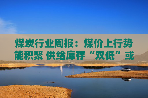 煤炭行业周报：煤价上行势能积聚 供给库存“双低”或放大价格弹性  第1张