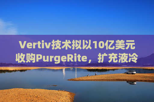 Vertiv技术拟以10亿美元收购PurgeRite,扩充液冷产品组合