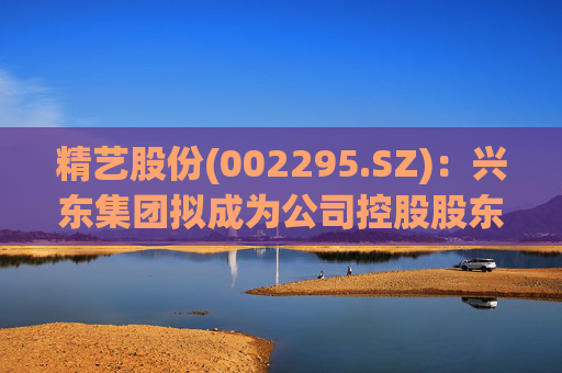 精艺股份(002295.SZ):兴东集团拟成为公司控股股东