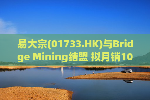 易大宗(01733.HK)与Bridge Mining结盟 拟月销10万吨蒙古优质焦煤