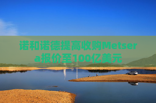 诺和诺德提高收购Metsera报价至100亿美元