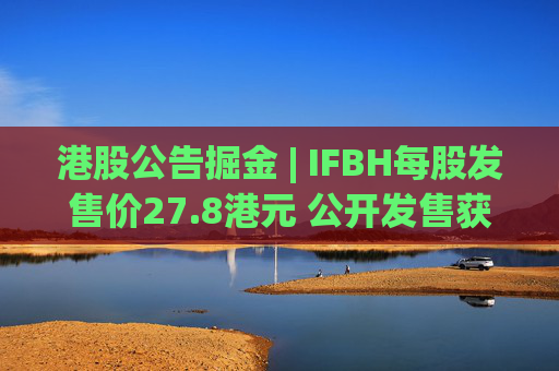 港股公告掘金 | IFBH每股发售价27.8港元 公开发售获2682.35倍认购