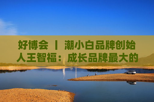 好博会 丨 潮小白品牌创始人王智福：成长品牌最大的痛点是没知名度，我们不是来卖产品的  第1张