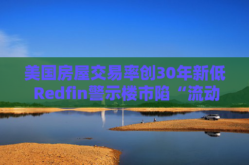 美国房屋交易率创30年新低 Redfin警示楼市陷“流动性陷阱”