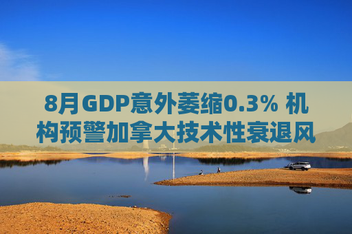 8月GDP意外萎缩0.3% 机构预警加拿大技术性衰退风险升温