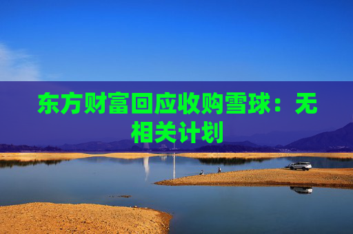 东方财富回应收购雪球：无相关计划  第1张