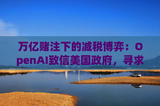万亿赌注下的减税博弈：OpenAI致信美国政府，寻求扩大芯片税收抵免范围至AI基建