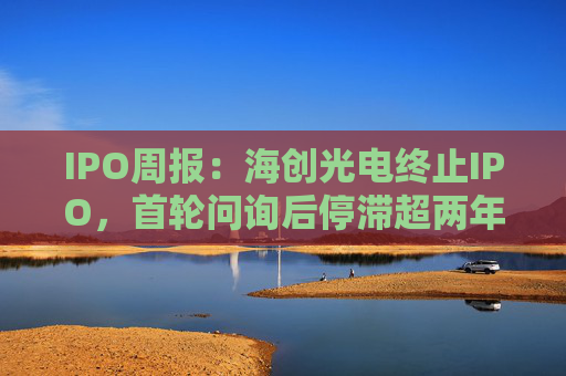 IPO周报:海创光电终止IPO,首轮问询后停滞超两年