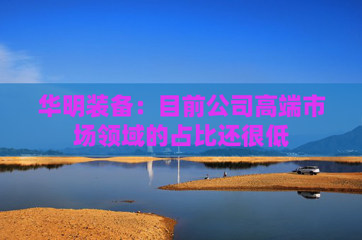 华明装备：目前公司高端市场领域的占比还很低