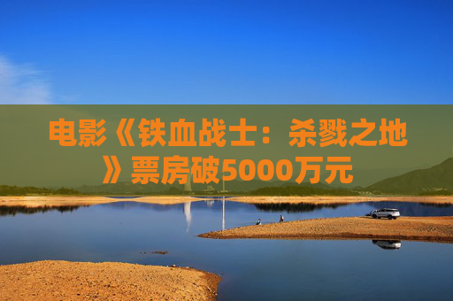 电影《铁血战士：杀戮之地》票房破5000万元