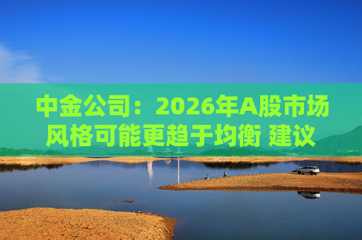 中金公司：2026年A股市场风格可能更趋于均衡 建议关注三条主线