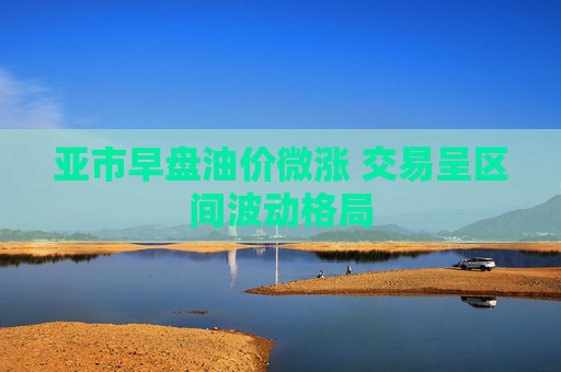 亚市早盘油价微涨 交易呈区间波动格局
