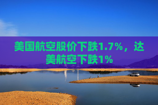 美国航空股价下跌1.7%,达美航空下跌1%
