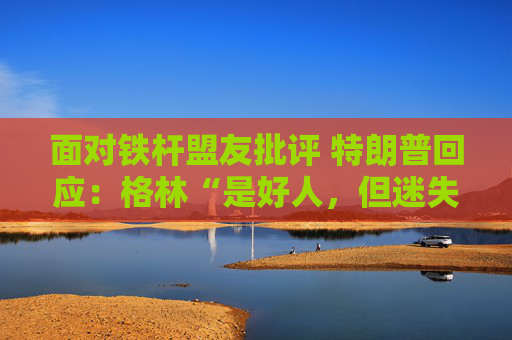 面对铁杆盟友批评 特朗普回应：格林“是好人，但迷失了方向”