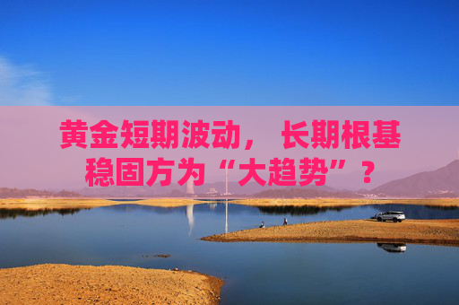 黄金短期波动， 长期根基稳固方为“大趋势”？