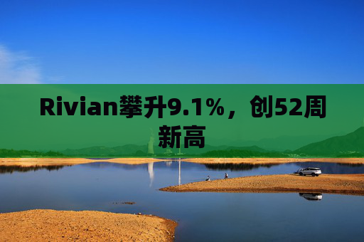 Rivian攀升9.1%，创52周新高  第1张