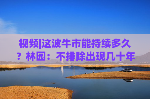 视频|这波牛市能持续多久？林园：不排除出现几十年的牛市 中国的强大以后也会吸引全球投资者