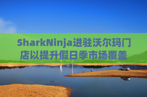 SharkNinja进驻沃尔玛门店以提升假日季市场覆盖